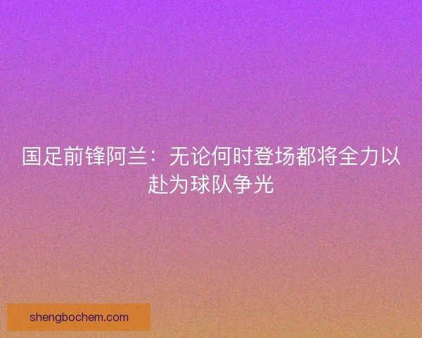 国足前锋阿兰：无论何时登场都将全力以赴为球队争光