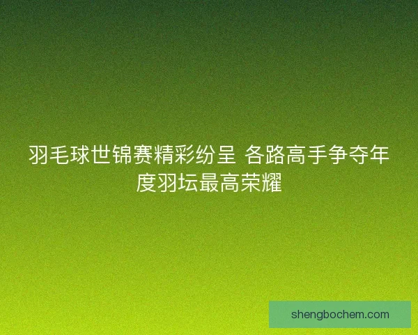 羽毛球世锦赛精彩纷呈 各路高手争夺年度羽坛最高荣耀