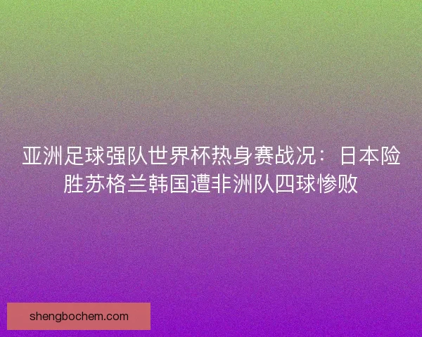 亚洲足球强队世界杯热身赛战况：日本险胜苏格兰韩国遭非洲队四球惨败