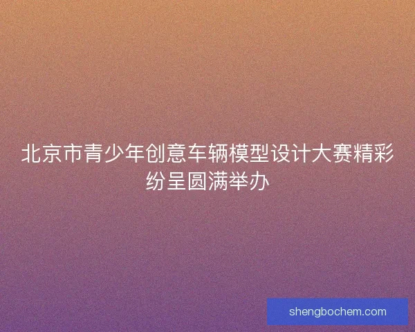 北京市青少年创意车辆模型设计大赛精彩纷呈圆满举办