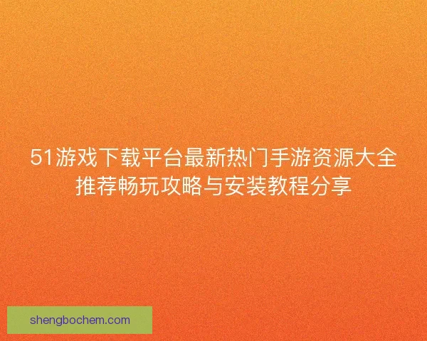 51游戏下载平台最新热门手游资源大全推荐畅玩攻略与安装教程分享